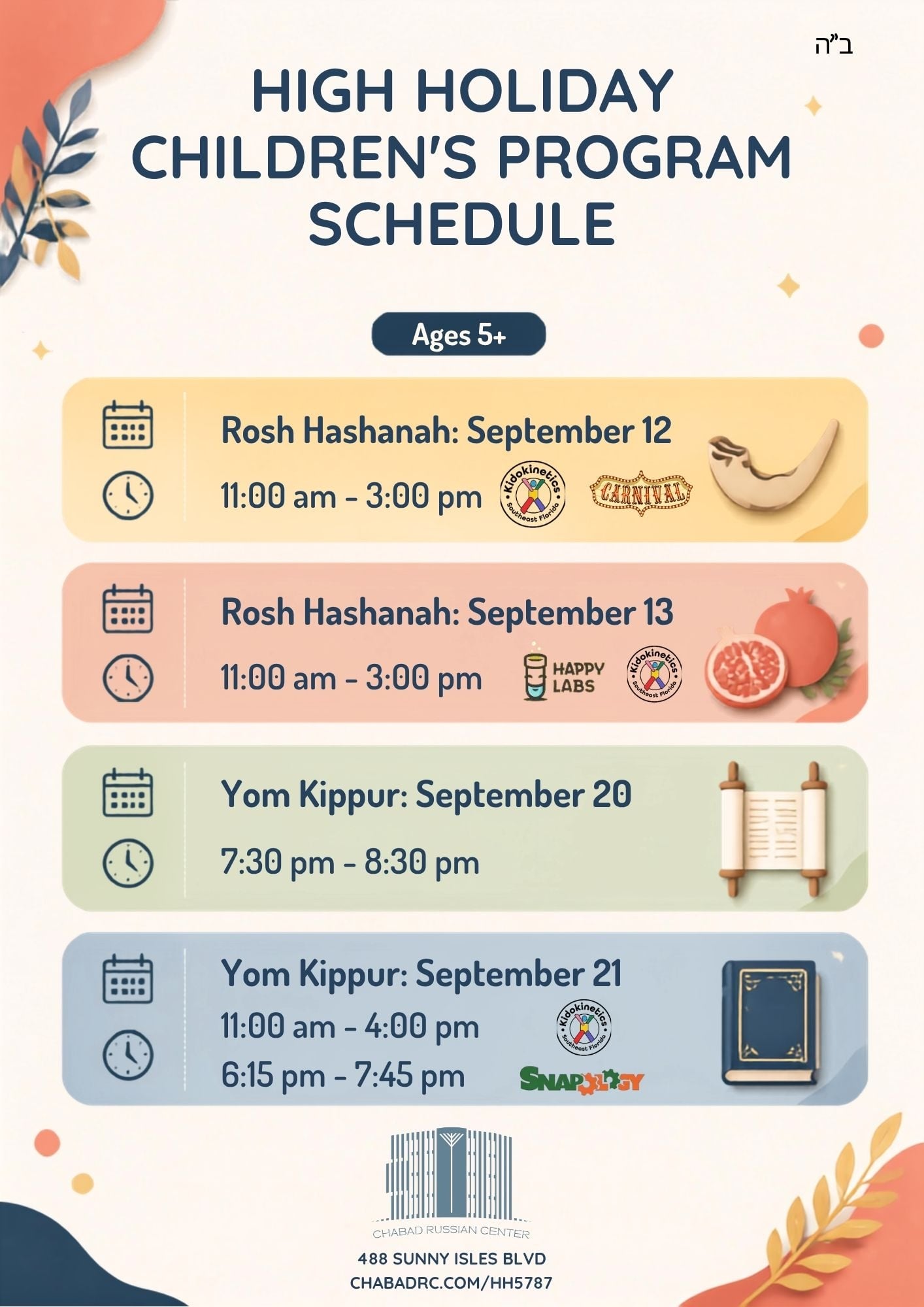 High Holiday Children's Program schedule, ages 5+. Rosh Hashanah Sept 12: 11:00 am - 3:00 pm. Rosh Hashanah Sept 13: 11:00 am - 3:00 pm. Yom Kippur Sept 20: 7:30 pm - 8:30 pm. Yom Kippur Sept 21: 11:00 am - 4:00 pm and 6:15 pm - 7:45 pm. Chabad Russian Center, 488 Sunny Isles Blvd.